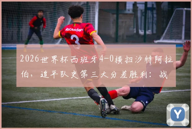 2026世界杯西班牙4-0横扫沙特阿拉伯，追平队史第三大分差胜利：战术复盘与全场球员评分深度解析