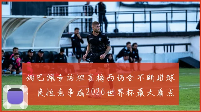 姆巴佩专访坦言梅西仍会不断进球，良性竞争成2026世界杯最大看点