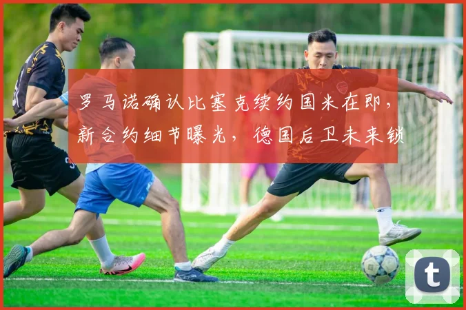 罗马诺确认比塞克续约国米在即，新合约细节曝光，德国后卫未来锁定至2026