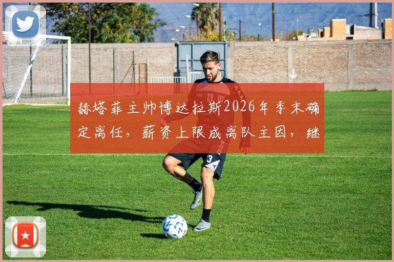 赫塔菲主帅博达拉斯2026年季末确定离任，薪资上限成离队主因，继任者人选引关注