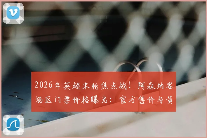 2026年英超末轮焦点战！阿森纳客场区门票价格曝光：官方售价与黄牛炒至上万英镑差价分析及购票避坑指南