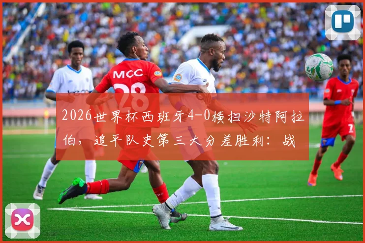 2026世界杯西班牙4-0横扫沙特阿拉伯,追平队史第三大分差胜利:战术复盘与全场球员评分深度解析