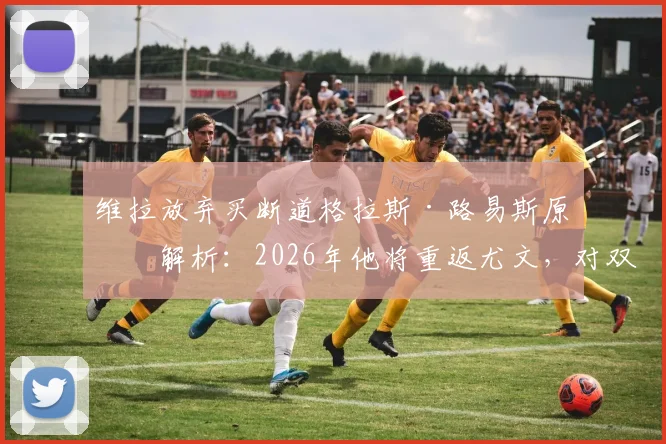维拉放弃买断道格拉斯·路易斯原因解析：2026年他将重返尤文，对双方阵容有何影响？