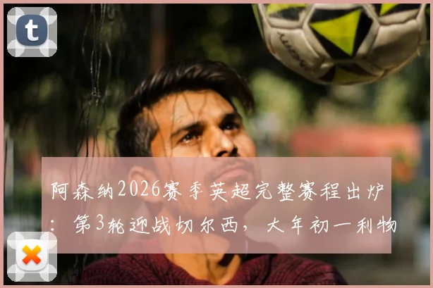 阿森纳2026赛季英超完整赛程出炉：第3轮迎战切尔西，大年初一利物浦焦点战时间与前瞻