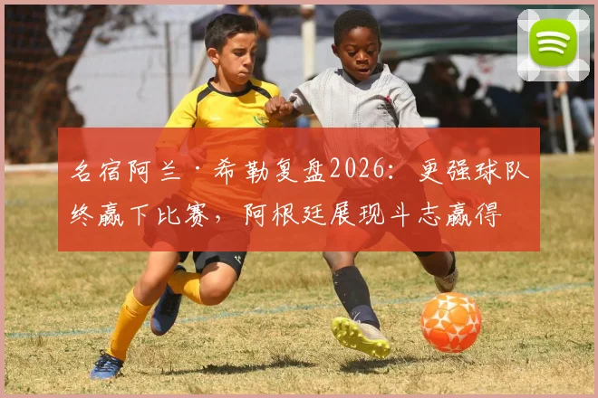 名宿阿兰·希勒复盘2026:更强球队终赢下比赛,阿根廷展现斗志赢得尊重