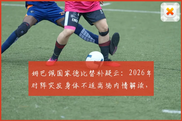 姆巴佩国家德比替补疑云：2026年对阵突发身体不适离场内情解读，背后真实原因引西媒热议