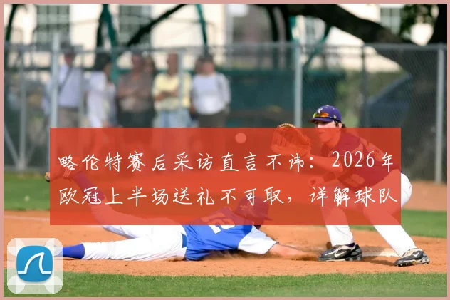 略伦特赛后采访直言不讳:2026年欧冠上半场送礼不可取,详解球队欧冠晋级前景与关键因素