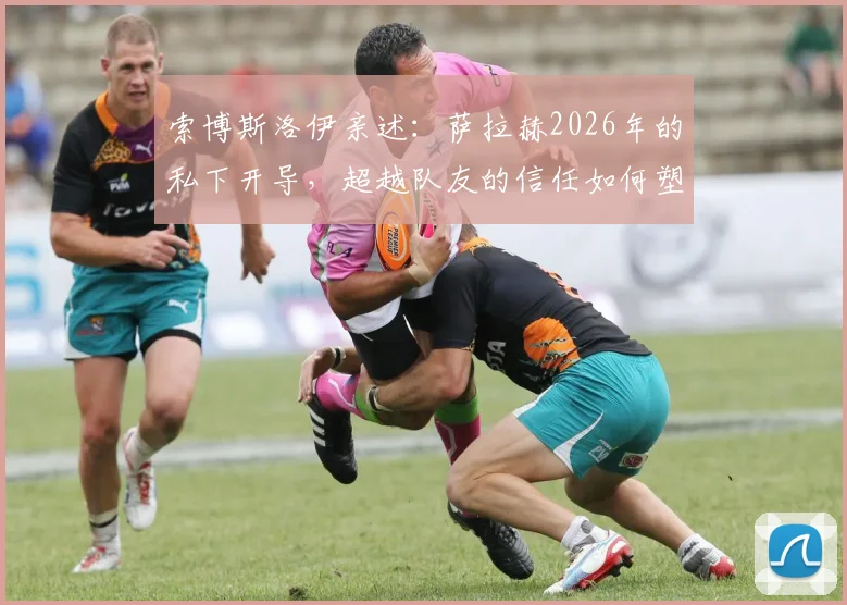 索博斯洛伊亲述：萨拉赫2026年的私下开导，超越队友的信任如何塑造利物浦更衣室凝聚力