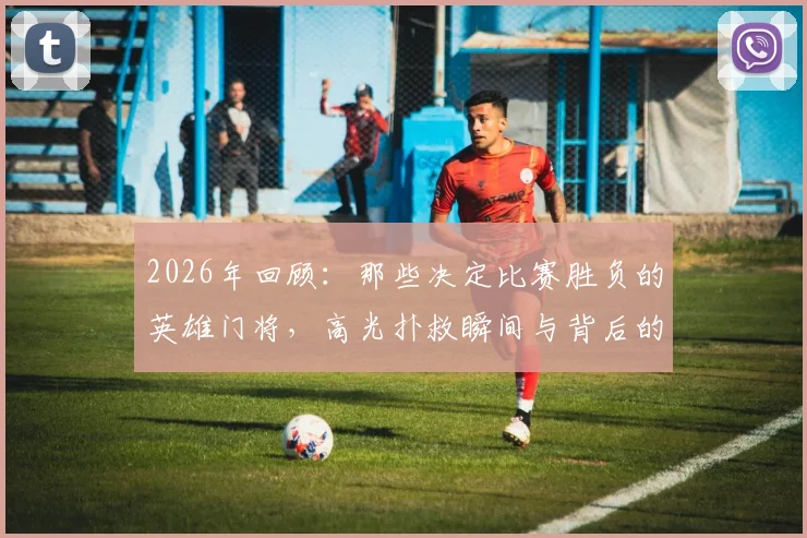 2026年回顾:那些决定比赛胜负的英雄门将,高光扑救瞬间与背后的传奇故事