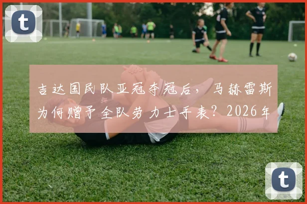 吉达国民队亚冠夺冠后，马赫雷斯为何赠予全队劳力士手表？2026年冠军庆祝内幕与价值解析