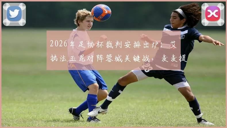 2026年足协杯裁判安排出炉：艾堃执法玉昆对阵蓉城关键战，麦麦提江任三镇vs泰山焦点战VAR