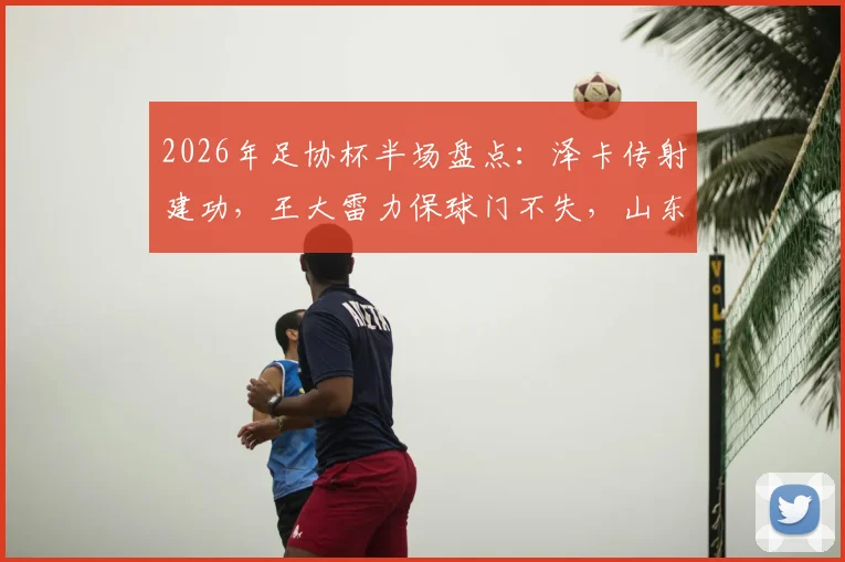 2026年足协杯半场盘点：泽卡传射建功，王大雷力保球门不失，山东泰山2-0领先广西恒宸