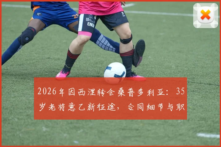 2026年因西涅转会桑普多利亚：35岁老将意乙新征途，合同细节与职业生涯解析