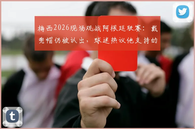 梅西2026现场观战阿根廷联赛:戴兜帽仍被认出,球迷热议他支持的球队