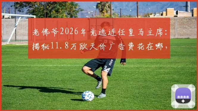 老佛爷2026年竞选连任皇马主席：揭秘11.8万欧天价广告费花在哪，西媒与会员如何评价其效果