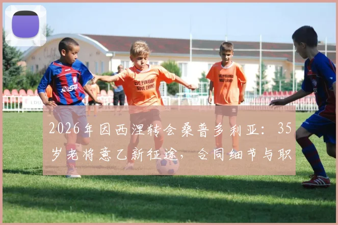 2026年因西涅转会桑普多利亚：35岁老将意乙新征途，合同细节与职业生涯解析
