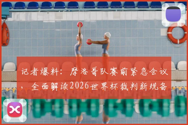 记者爆料：摩洛哥队赛前紧急会议，全面解读2026世界杯裁判新规备战巴西，球队应对策略全解析