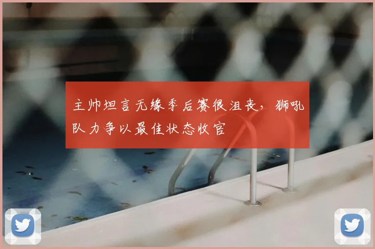 主帅坦言无缘季后赛很沮丧,狮吼队力争以最佳状态收官