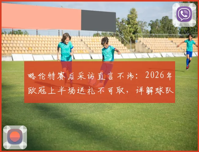 略伦特赛后采访直言不讳:2026年欧冠上半场送礼不可取,详解球队欧冠晋级前景与关键因素