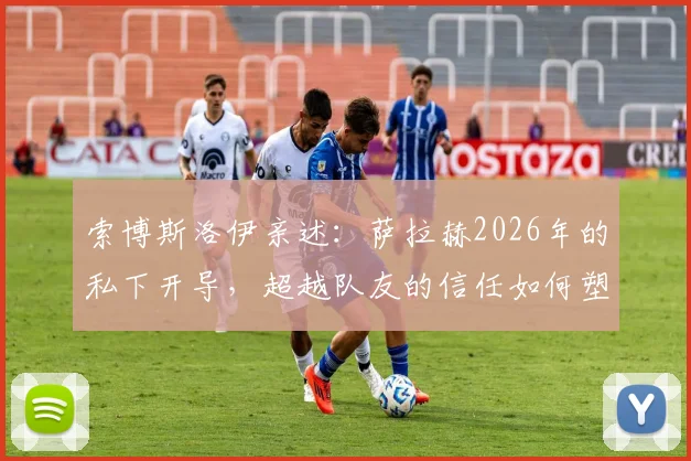 索博斯洛伊亲述:萨拉赫2026年的私下开导,超越队友的信任如何塑造利物浦更衣室凝聚力