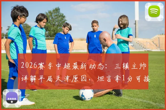 2026赛季中超最新动态:三镇主帅详解平局天津原因,坦言拿1分可接受,回顾比赛得失要点