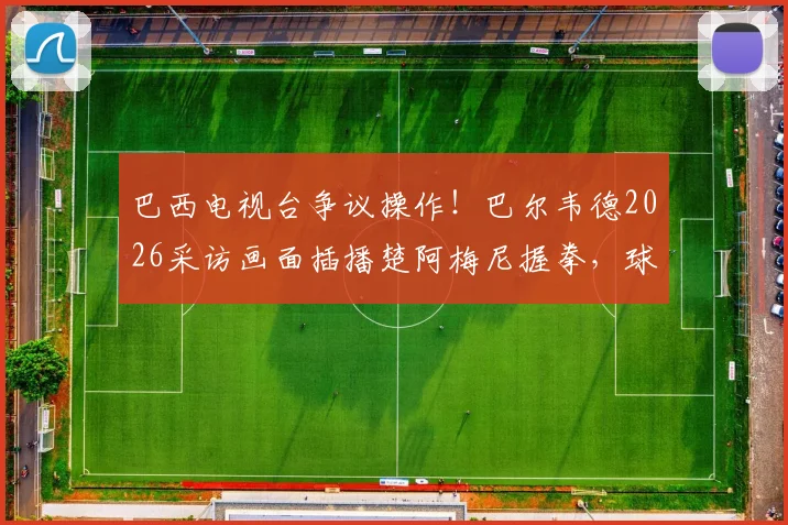 巴西电视台争议操作！巴尔韦德2026采访画面插播楚阿梅尼握拳，球迷热议手势含义