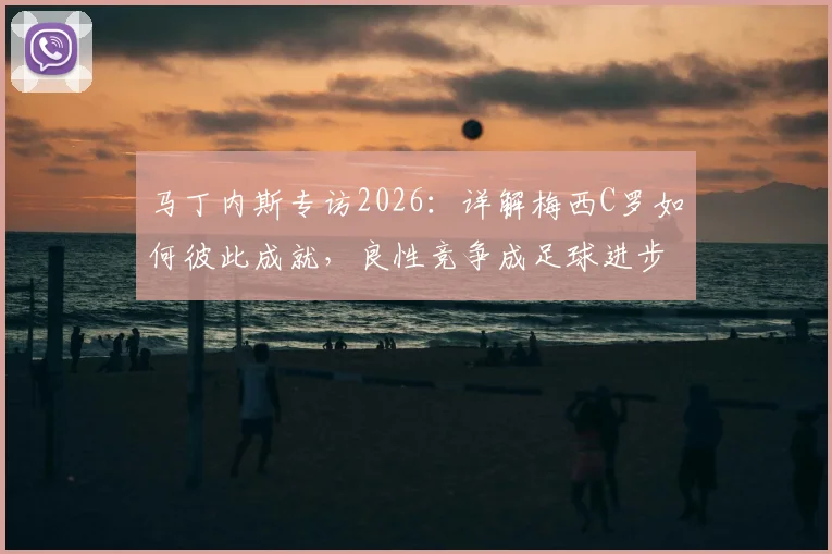 马丁内斯专访2026:详解梅西C罗如何彼此成就,良性竞争成足球进步核心动力