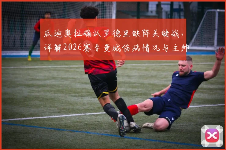 瓜迪奥拉确认罗德里缺阵关键战,详解2026赛季曼城伤病情况与主帅留任规划