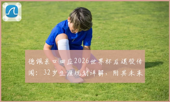 德佩亲口回应2026世界杯后退役传闻：32岁生涯规划详解，附其未来打算最新表态