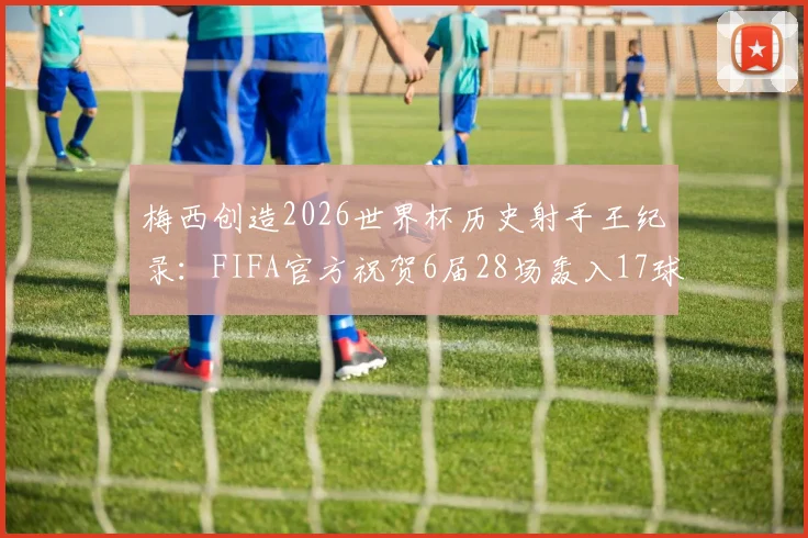 梅西创造2026世界杯历史射手王纪录：FIFA官方祝贺6届28场轰入17球，解析传奇数据与生涯成就
