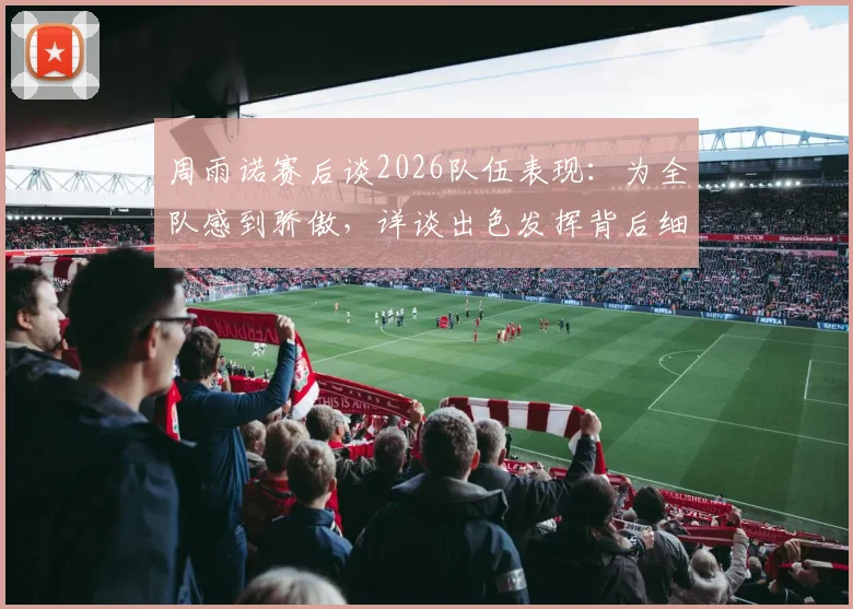 周雨诺赛后谈2026队伍表现:为全队感到骄傲,详谈出色发挥背后细节