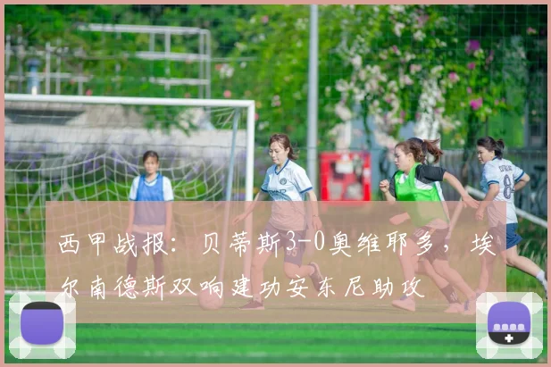 西甲战报：贝蒂斯3-0奥维耶多，埃尔南德斯双响建功安东尼助攻