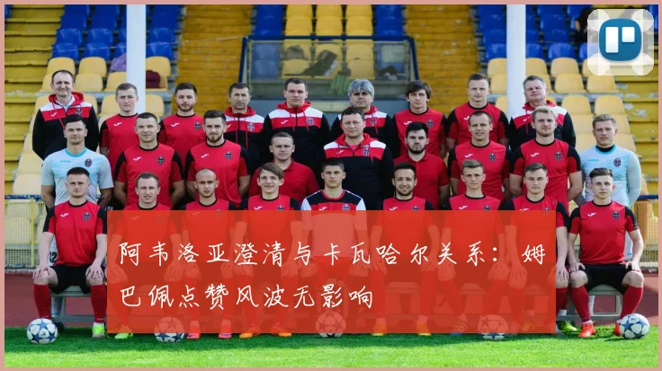 阿韦洛亚澄清与卡瓦哈尔关系：姆巴佩点赞风波无影响