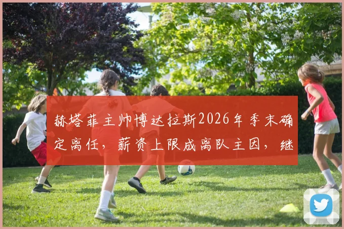 赫塔菲主帅博达拉斯2026年季末确定离任，薪资上限成离队主因，继任者人选引关注
