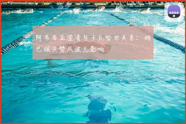 阿韦洛亚澄清与卡瓦哈尔关系：姆巴佩点赞风波无影响