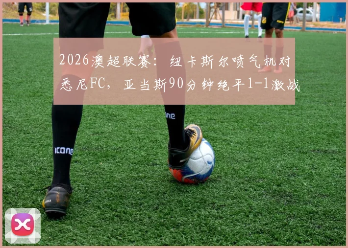 2026澳超联赛：纽卡斯尔喷气机对悉尼FC，亚当斯90分钟绝平1-1激战加时，附全场技术统计