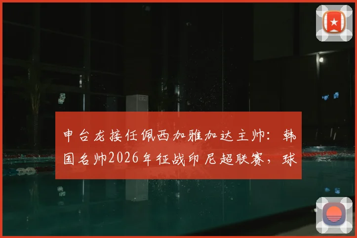 申台龙接任佩西加雅加达主帅:韩国名帅2026年征战印尼超联赛,球队前景几何?