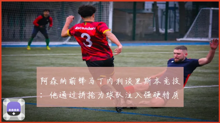 阿森纳前锋马丁内利谈里斯本竞技：他通过拼抢为球队注入强硬特质，分享关键信息