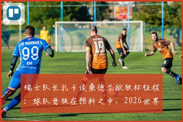瑞士队长扎卡谈桑德兰欧联杯征程:球队晋级在预料之中,2026世界杯夺冠目标坚定不移
