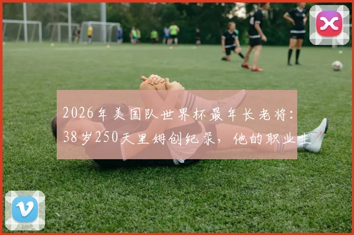 2026年美国队世界杯最年长老将：38岁250天里姆创纪录，他的职业生涯与入选历程全解析