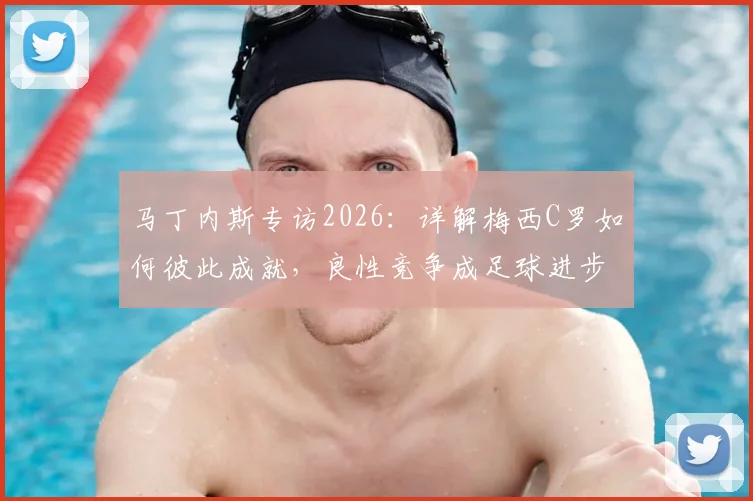 马丁内斯专访2026:详解梅西C罗如何彼此成就,良性竞争成足球进步核心动力