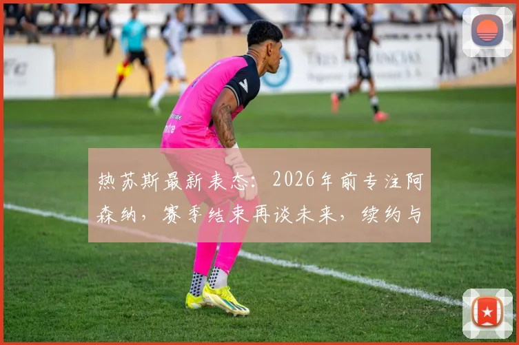 热苏斯最新表态：2026年前专注阿森纳，赛季结束再谈未来，续约与离队传闻深度分析