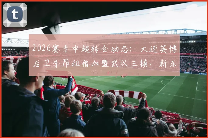 2026赛季中超转会动态:大连英博后卫李昂租借加盟武汉三镇,新东家球衣号码及转会详情解读