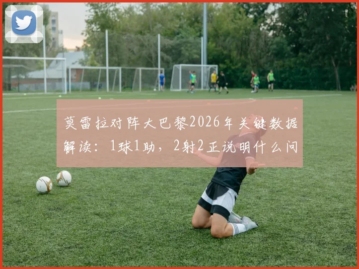 莫雷拉对阵大巴黎2026年关键数据解读：1球1助，2射2正说明什么问题？