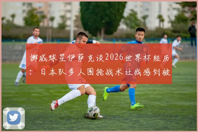 挪威球星伊萨克谈2026世界杯经历:日本队多人围抢战术让我感到被孤立,如何应对成关键