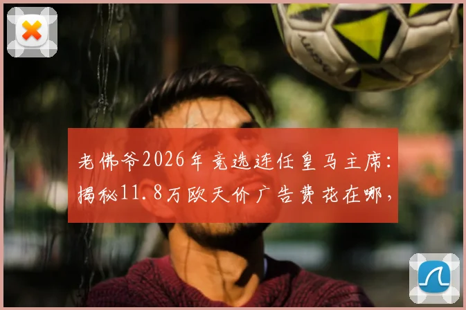 老佛爷2026年竞选连任皇马主席：揭秘11.8万欧天价广告费花在哪，西媒与会员如何评价其效果