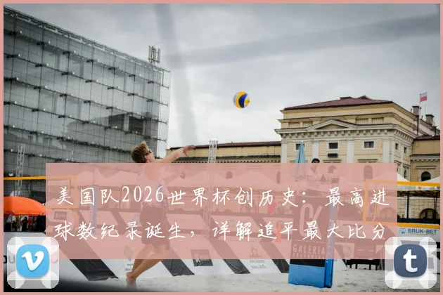 美国队2026世界杯创历史:最高进球数纪录诞生,详解追平最大比分胜利之战