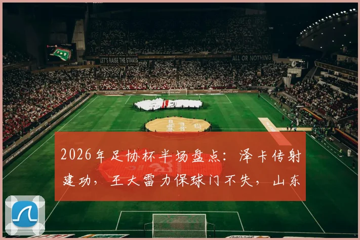 2026年足协杯半场盘点：泽卡传射建功，王大雷力保球门不失，山东泰山2-0领先广西恒宸