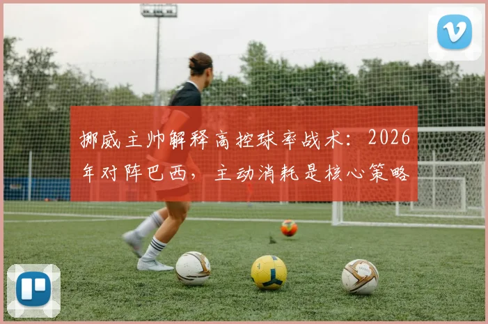 挪威主帅解释高控球率战术:2026年对阵巴西,主动消耗是核心策略