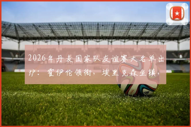 2026年丹麦国家队友谊赛大名单出炉:霍伊伦领衔,埃里克森坐镇,多尔古等人入选